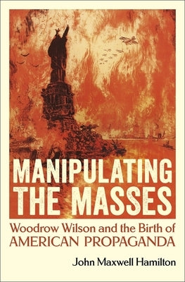 Manipulating the Masses: Woodrow Wilson and the Birth of American Propaganda by Hamilton, John Maxwell
