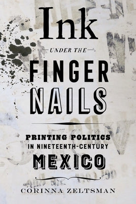 Ink Under the Fingernails: Printing Politics in Nineteenth-Century Mexico by Zeltsman, Corinna