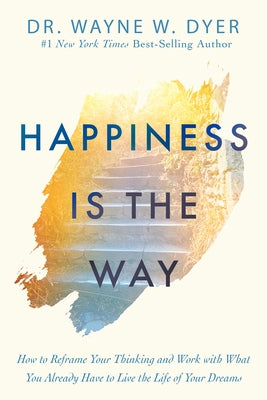 Happiness Is the Way: How to Reframe Your Thinking and Work with What You Already Have to Live the Life of Your Dreams by Dyer, Wayne W.