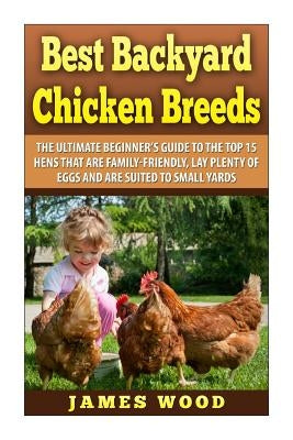 Best Backyard Chicken Breeds: The Ultimate Beginner's Guide to the Top 15 Hens t by Wood, James