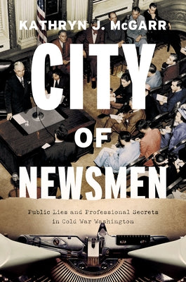 City of Newsmen: Public Lies and Professional Secrets in Cold War Washington by McGarr, Kathryn J.