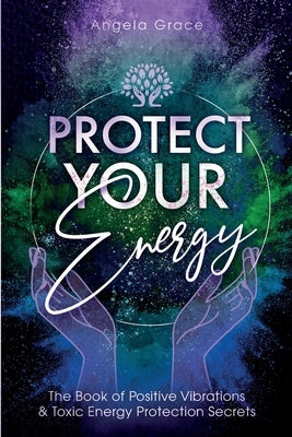 Protect Your Energy: The Book of Positive Vibrations & Toxic Energy Protection Secrets by Grace, Angela