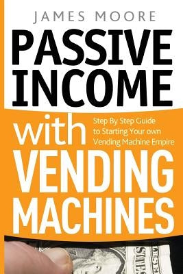 Passive Income with Vending Machines: Step By Step Guide to Starting Your own Vending Machine Empire by Moore, James