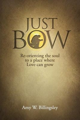 Just Bow: Re-orienting the soul to a place where love can grow. by Billingsley, Amy W.