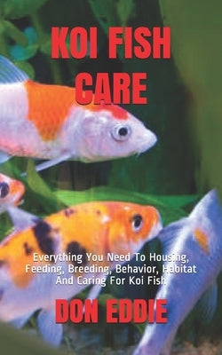 Koi Fish Care: Everything You Need To Housing, Feeding, Breeding, Behavior, Habitat And Caring For Koi Fish by Eddie, Don
