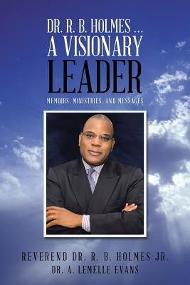 Dr. R. B. Holmes . . . a Visionary Leader: Memoirs, Ministries, and Messages by Holmes, Reverend R. B., Jr.