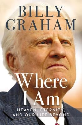 Where I Am: Heaven, Eternity, and Our Life Beyond by Graham, Billy