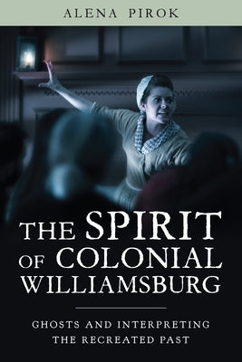 The Spirit of Colonial Williamsburg: Ghosts and Interpreting the Recreated Past by Pirok, Alena