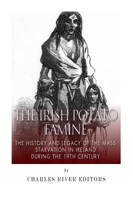 The Irish Potato Famine: The History and Legacy of the Mass Starvation in Ireland During the 19th Century by Charles River Editors