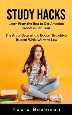 Study Hacks: Learn From the Best to Get Amazing Grades in Less Time (The Art of Becoming a Badass Straight-a Student While Working by Beekman, Paula