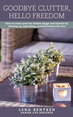 Goodbye Clutter, Hello Freedom: How to Create Space for Danish Hygge and Lifestyle by Cleaning Up, Organizing and Decorating with Care by Bentsen, Lena