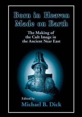 Born in Heaven, Made on Earth: The Making of the Cult Image in the Ancient Near East by Dick, Michael B.