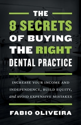 The 8 Secrets of Buying the Right Dental Practice: Increase Your Income and Independence, Build Equity, and Avoid Expensive Mistakes by Oliveira, Fabio