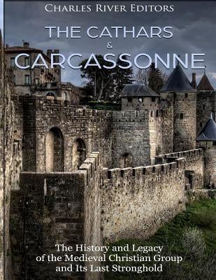 The Cathars and Carcassonne: The History and Legacy of the Medieval Christian Group and Its Last Stronghold by Charles River Editors