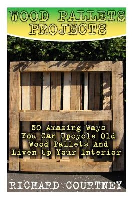Wood Pallets Projects: 50 Amazing Ways You Can Upcycle Old Wood Pallets And Liven Up Your Interior: (Household Hacks, DIY Projects, Woodworki by Courtney, Richard