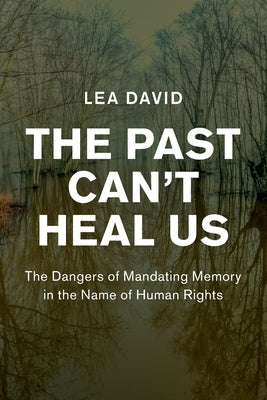 The Past Can't Heal Us: The Dangers of Mandating Memory in the Name of Human Rights by David, Lea