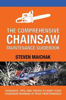 The Comprehensive Chainsaw Maintenance Guidebook: Guidance, Tips, and Tricks to Keep Your Chainsaw Running at Peak Performance by Maichak, Steven