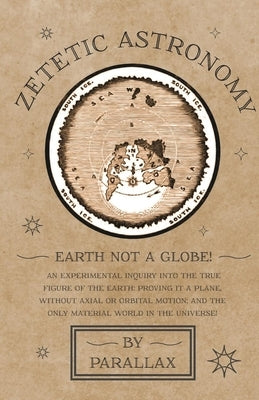 Zetetic Astronomy - Earth Not a Globe! An Experimental Inquiry into the True Figure of the Earth: Proving it a Plane, Without Axial or Orbital Motion; by Parallax