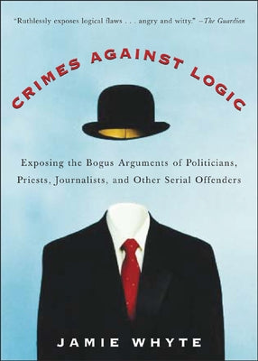 Crimes Against Logic: Exposing the Bogus Arguments of Politicians, Priests, Journalists, and Other Serial Offenders by Whyte, Jamie