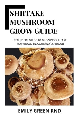 Shiitake Mushroom Grow Guide: Beginners guide to growing shiitake mushroom indoor and outdoor by Green Rnd, Emily