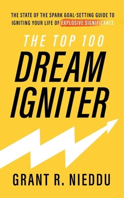 The Top 100 Dream-Igniter: The State Of The Spark Goal-Setting Guide To Igniting Your Life Of Explosive Significance by Nieddu, Grant R.