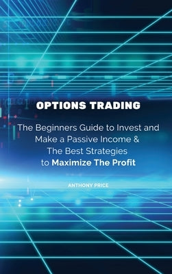 Options Trading: The Beginners Guide to Invest and Make a Passive Income & The Best Strategies to Maximize The Profit by Anthony Price