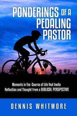 Ponderings of a Pedaling Pastor: Moments in the Course of Life That Invite Reflection and Thought from a Biblical Perspective by Whitmore, Dennis