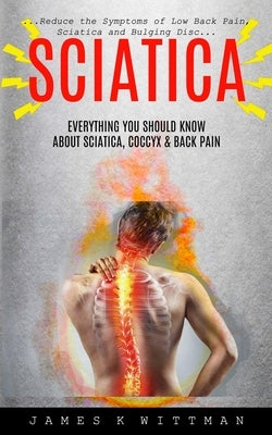 Sciatica: Everything You Should Know About Sciatica, Coccyx & Back Pain (Reduce The Symptoms Of Low Back Pain, Sciatica And Bulg by K. Wittman, James
