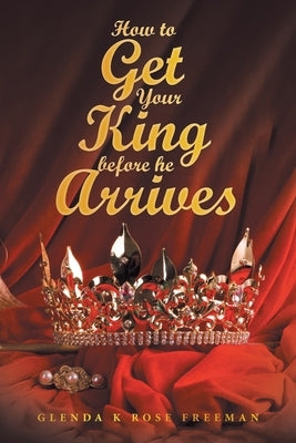 How to Get Your King Before He Arrives by Freeman, Glenda K. Rose