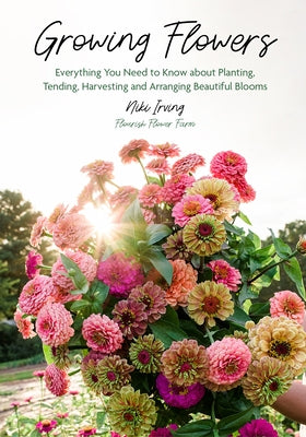 Growing Flowers: Everything You Need to Know about Planting, Tending, Harvesting and Arranging Beautiful Blooms (Gardening Book for Beg by Irving, Niki