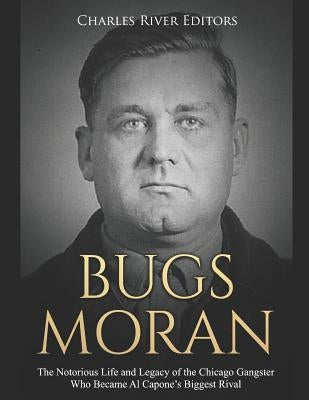 Bugs Moran: The Notorious Life and Legacy of the Chicago Gangster Who Became Al Capone's Biggest Rival by Charles River Editors