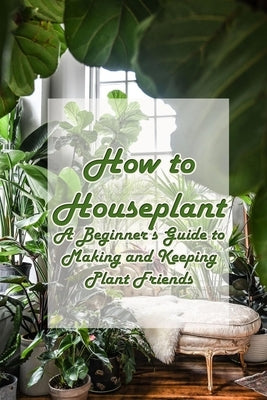 How to Houseplant: A Beginner's Guide to Making and Keeping Plant Friends: A fun, gifty guide to growing and caring for the top 50 housep by Ulrich, Donna