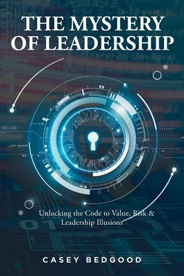 The Mystery of Leadership: Unlocking the Code to Value, Risk and Leadership Illusions by Bedgood, Casey