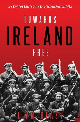 Towards Ireland Free: The West Cork Brigade in the War of Independence 1917- 1921 by Deasy, Liam