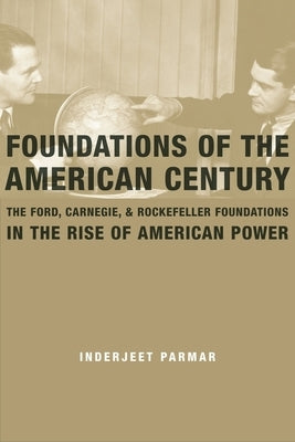 Foundations of the American Century: The Ford, Carnegie, and Rockefeller Foundations in the Rise of American Power by Parmar, Inderjeet