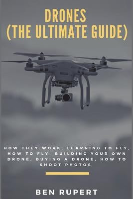 Drones (the Ultimate Guide): How They Work, Learning to Fly, How to Fly, Building Your Own Drone, Buying a Drone, How to Shoot Photos by Rupert, Ben