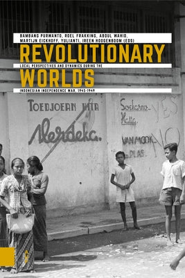 Revolutionary Worlds: Local Perspectives and Dynamics During the Indonesian Independence War, 1945-1949 by Purwanto, Bambang