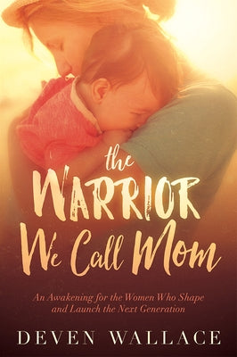 The Warrior We Call Mom: An Awakening for the Women Who Shape and Launch the Next Generation by Wallace, Deven