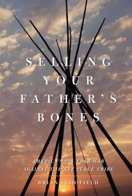 Selling Your Father's Bones: America's 140-Year War Against the Nez Perce Tribe by Schofield, Brian