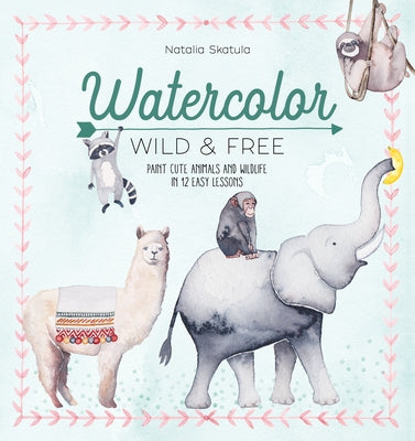 Watercolor Wild and Free: Paint Cute Animals and Wildlife in 12 Easy Lessons by Skatula, Natalia