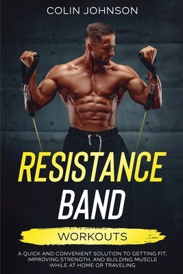 Resistance Band Workouts; A Quick and Convenient Solution to Getting Fit, Improving Strength, and Building Muscle While at Home or Traveling by Johnson, Colin