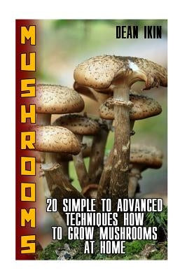 Mushrooms: 20 Simple to Advanced Techniques How To Grow Mushrooms At Home by Ikin, Dean