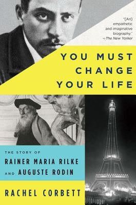You Must Change Your Life: The Story of Rainer Maria Rilke and Auguste Rodin by Corbett, Rachel