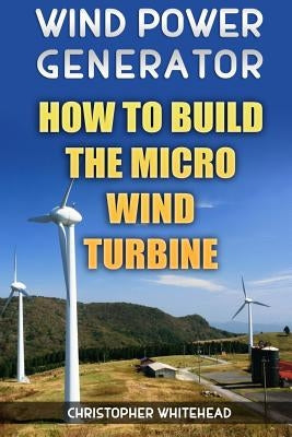 Wind Power Generator: How To Build The Micro Wind Turbine by Whitehead, Christopher