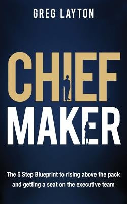 Chief Maker: The 5-Step Blueprint to Rising Above the Pack and Getting a Seat on the Executive Team by Layton, Greg