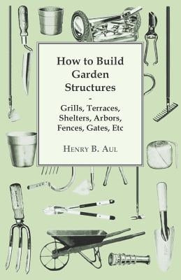 How to Build Garden Structures - Grills, Terraces, Shelters, Arbors, Fences, Gates, Etc by Aul, Henry B.