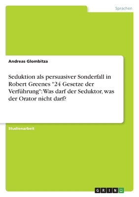 Seduktion als persuasiver Sonderfall in Robert Greenes 24 Gesetze der Verführung: Was darf der Seduktor, was der Orator nicht darf? by Glombitza, Andreas