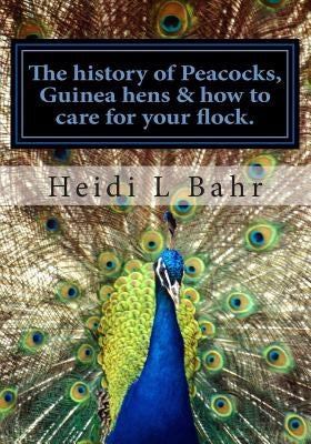 The history of Peacocks, Guinea Hens & how to care for your flock.: The history of Peacocks, Guinea Hens & how to care for your flock. by Bahr, Heidi L.