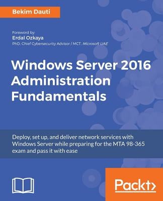 Windows Server 2016 Administration Fundamentals: Deploy, set up, and deliver network services with Windows Server while preparing for the MTA 98-365 e by Dauti, Bekim