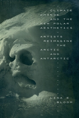 Climate Change and the New Polar Aesthetics: Artists Reimagine the Arctic and Antarctic by Bloom, Lisa E.